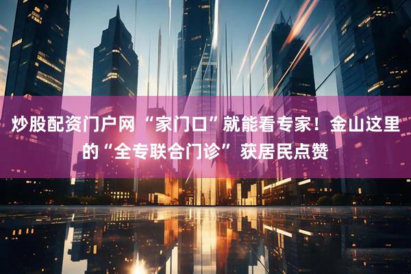 炒股配资门户网 “家门口”就能看专家！金山这里的“全专联合门诊” 获居民点赞