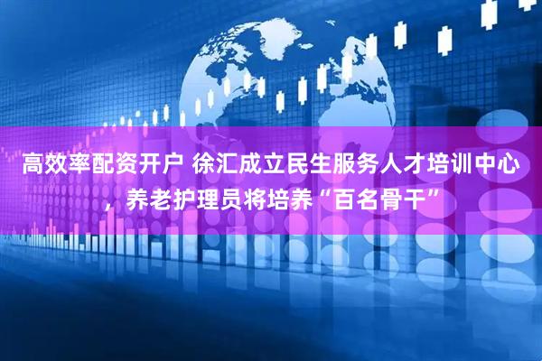 高效率配资开户 徐汇成立民生服务人才培训中心，养老护理员将培养“百名骨干”