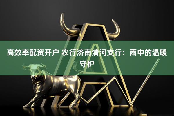 高效率配资开户 农行济南清河支行：雨中的温暖守护