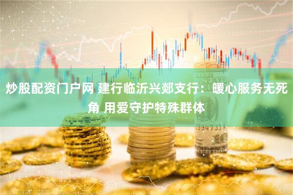 炒股配资门户网 建行临沂兴郯支行：暖心服务无死角 用爱守护特殊群体