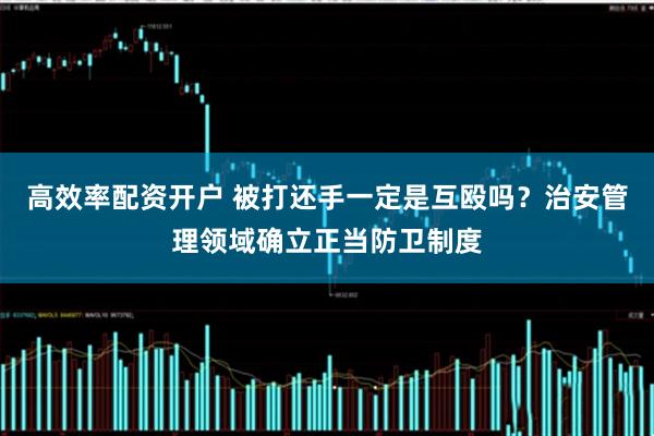 高效率配资开户 被打还手一定是互殴吗？治安管理领域确立正当防卫制度