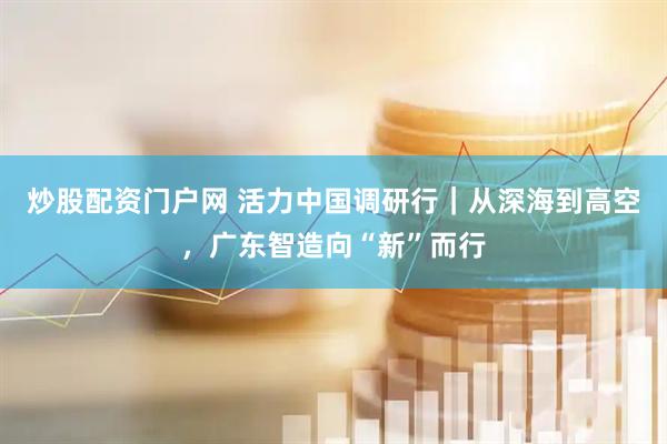炒股配资门户网 活力中国调研行｜从深海到高空，广东智造向“新”而行
