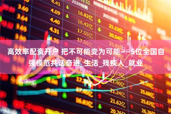 高效率配资开户 把不可能变为可能——5位全国自强模范共话奋进_生活_残疾人_就业