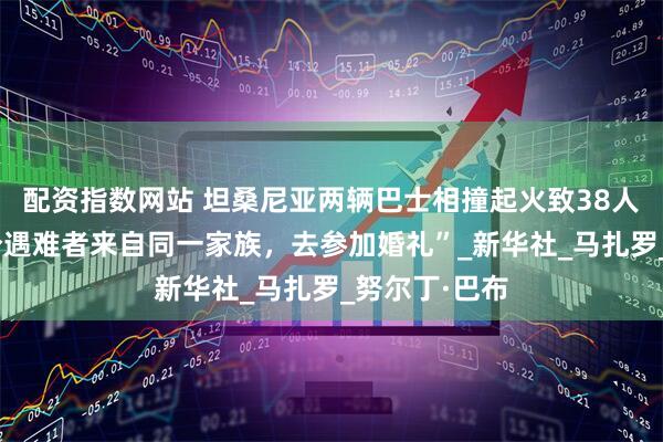 配资指数网站 坦桑尼亚两辆巴士相撞起火致38人死亡，“部分遇难者来自同一家族，去参加婚礼”_新华社_马扎罗_努尔丁·巴布