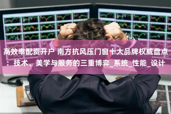 高效率配资开户 南方抗风压门窗十大品牌权威盘点：技术、美学与服务的三重博弈_系统_性能_设计