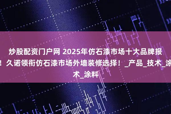 炒股配资门户网 2025年仿石漆市场十大品牌报告！久诺领衔仿石漆市场外墙装修选择！_产品_技术_涂料