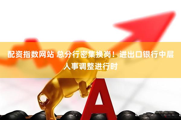 配资指数网站 总分行密集换岗！进出口银行中层人事调整进行时