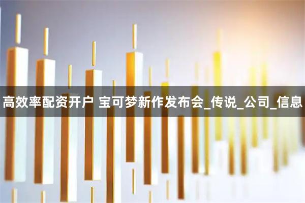 高效率配资开户 宝可梦新作发布会_传说_公司_信息