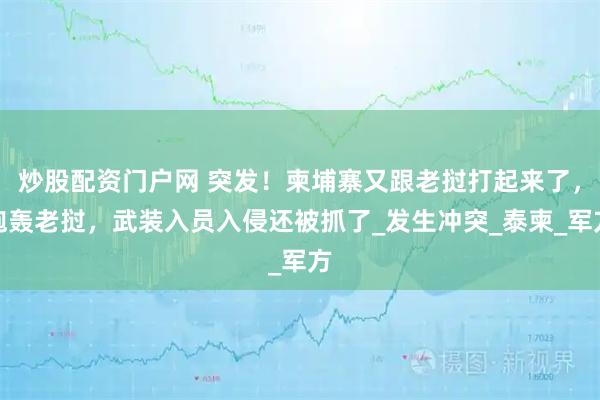 炒股配资门户网 突发！柬埔寨又跟老挝打起来了，炮轰老挝，武装入员入侵还被抓了_发生冲突_泰柬_军方