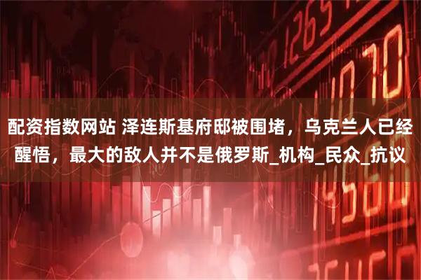 配资指数网站 泽连斯基府邸被围堵，乌克兰人已经醒悟，最大的敌人并不是俄罗斯_机构_民众_抗议