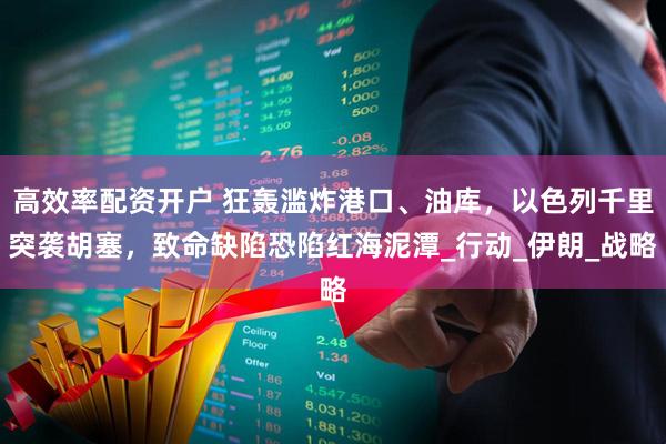 高效率配资开户 狂轰滥炸港口、油库，以色列千里突袭胡塞，致命缺陷恐陷红海泥潭_行动_伊朗_战略