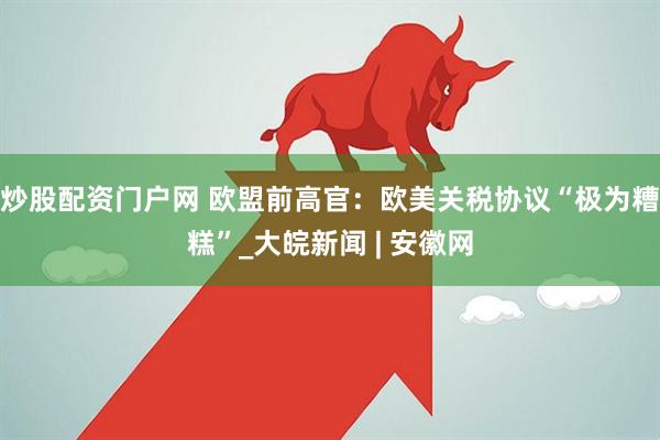炒股配资门户网 欧盟前高官：欧美关税协议“极为糟糕”_大皖新闻 | 安徽网