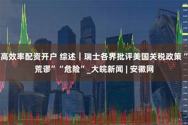高效率配资开户 综述｜瑞士各界批评美国关税政策“荒谬”“危险”_大皖新闻 | 安徽网