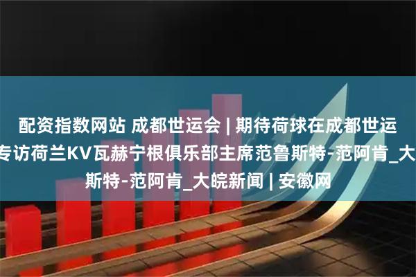 配资指数网站 成都世运会 | 期待荷球在成都世运会精彩绽放——专访荷兰KV瓦赫宁根俱乐部主席范鲁斯特-范阿肯_大皖新闻 | 安徽网