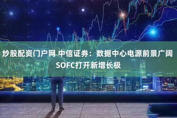 炒股配资门户网 中信证券：数据中心电源前景广阔 SOFC打开新增长极