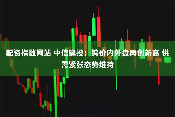配资指数网站 中信建投：钨价内外盘再创新高 供需紧张态势维持