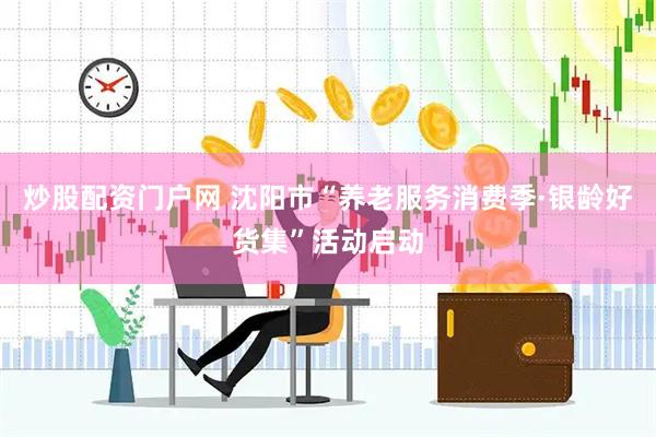 炒股配资门户网 沈阳市“养老服务消费季·银龄好货集”活动启动