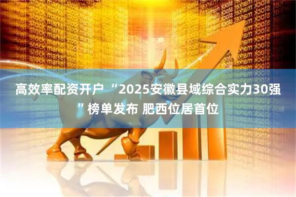 高效率配资开户 “2025安徽县域综合实力30强”榜单发布 肥西位居首位
