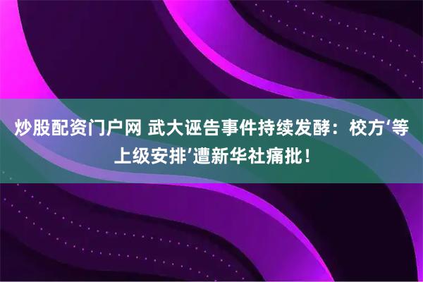 炒股配资门户网 武大诬告事件持续发酵：校方‘等上级安排’遭新华社痛批！