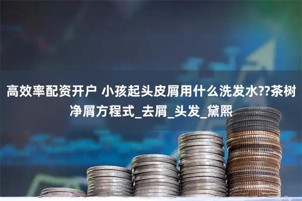 高效率配资开户 小孩起头皮屑用什么洗发水??茶树净屑方程式_去屑_头发_黛熙
