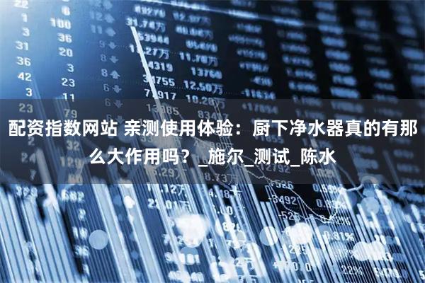 配资指数网站 亲测使用体验：厨下净水器真的有那么大作用吗？_施尔_测试_陈水