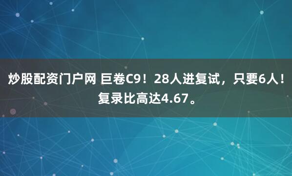 炒股配资门户网 巨卷C9！28人进复试，只要6人！复录比高达4.67。