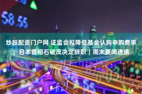 炒股配资门户网 证监会拟降低基金认购申购费率；日本首相石破茂决定辞职｜周末要闻速递