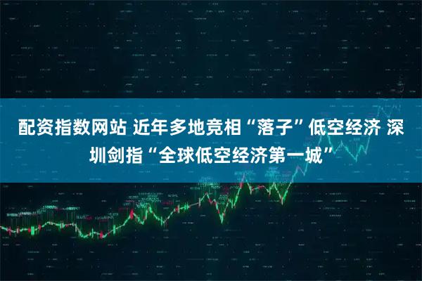 配资指数网站 近年多地竞相“落子”低空经济 深圳剑指“全球低空经济第一城”