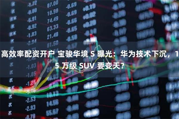 高效率配资开户 宝骏华境 S 曝光：华为技术下沉，15 万级 SUV 要变天？