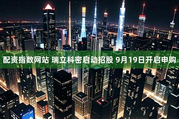 配资指数网站 瑞立科密启动招股 9月19日开启申购