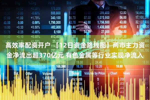 高效率配资开户 【12日资金路线图】两市主力资金净流出超370亿元 有色金属等行业实现净流入