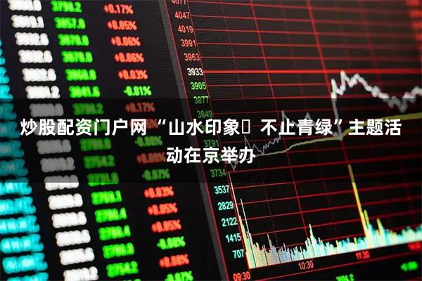 炒股配资门户网 “山水印象・不止青绿”主题活动在京举办