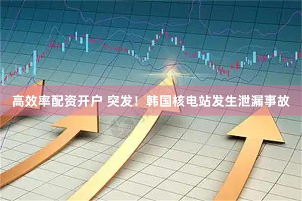 高效率配资开户 突发！韩国核电站发生泄漏事故