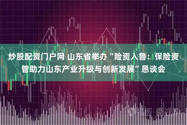 炒股配资门户网 山东省举办“险资入鲁：保险资管助力山东产业升级与创新发展”恳谈会