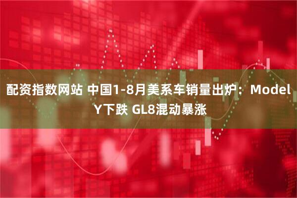 配资指数网站 中国1-8月美系车销量出炉：Model Y下跌 GL8混动暴涨