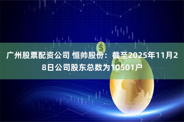 广州股票配资公司 恒帅股份：截至2025年11月28日公司股东总数为10501户