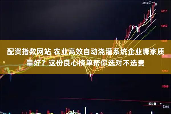 配资指数网站 农业高效自动浇灌系统企业哪家质量好？这份良心榜单帮你选对不选贵