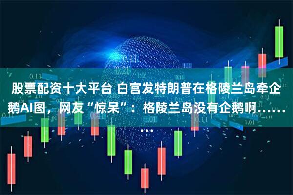 股票配资十大平台 白宫发特朗普在格陵兰岛牵企鹅AI图，网友“惊呆”：格陵兰岛没有企鹅啊……