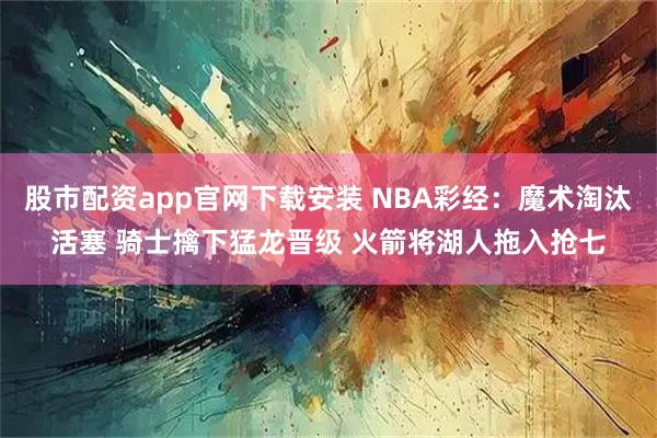 股市配资app官网下载安装 NBA彩经:魔术淘汰活塞 骑士擒下猛龙晋级 火箭将湖人拖入抢七