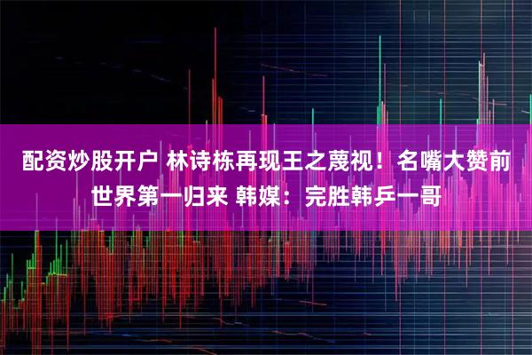 配资炒股开户 林诗栋再现王之蔑视!名嘴大赞前世界第一归来 韩媒:完胜韩乒一哥