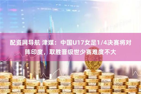 配资网导航 津媒:中国U17女足1/4决赛将对阵印度,取胜晋级世少赛难度不大