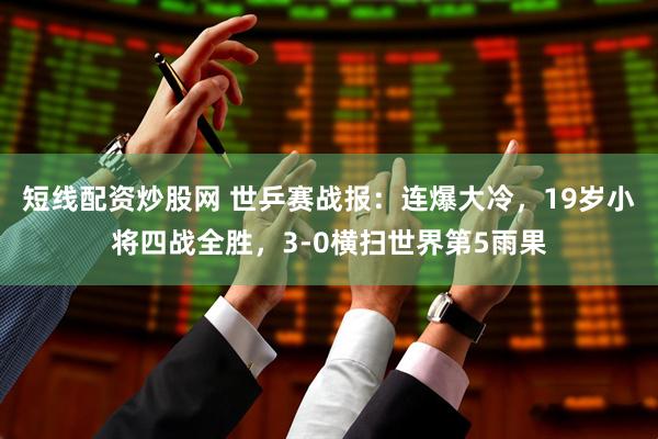 短线配资炒股网 世乒赛战报:连爆大冷,19岁小将四战全胜,3-0横扫世界第5雨果