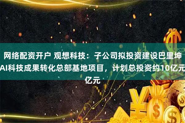 网络配资开户 观想科技：子公司拟投资建设巴里坤AI科技成果转化总部基地项目，计划总投资约10亿元