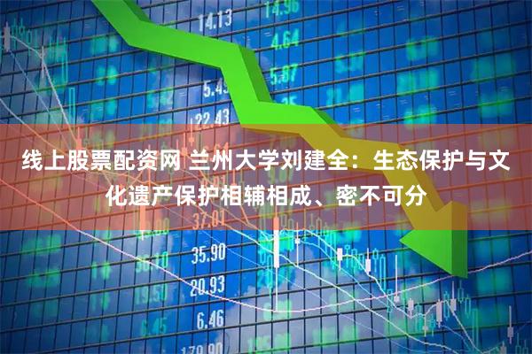 线上股票配资网 兰州大学刘建全：生态保护与文化遗产保护相辅相成、密不可分