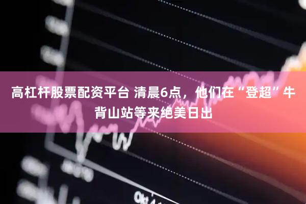 高杠杆股票配资平台 清晨6点，他们在“登超”牛背山站等来绝美日出